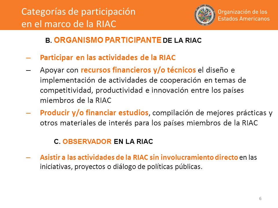 6 – Participar en las actividades de la RIAC – Apoyar con recursos financieros y/o técnicos el diseño e implementación de actividades de cooperación en temas de competitividad, productividad e innovación entre los países miembros de la RIAC – Producir y/o financiar estudios, compilación de mejores prácticas y otros materiales de interés para los países miembros de la RIAC – Asistir a las actividades de la RIAC sin involucramiento directo en las iniciativas, proyectos o diálogo de políticas públicas.