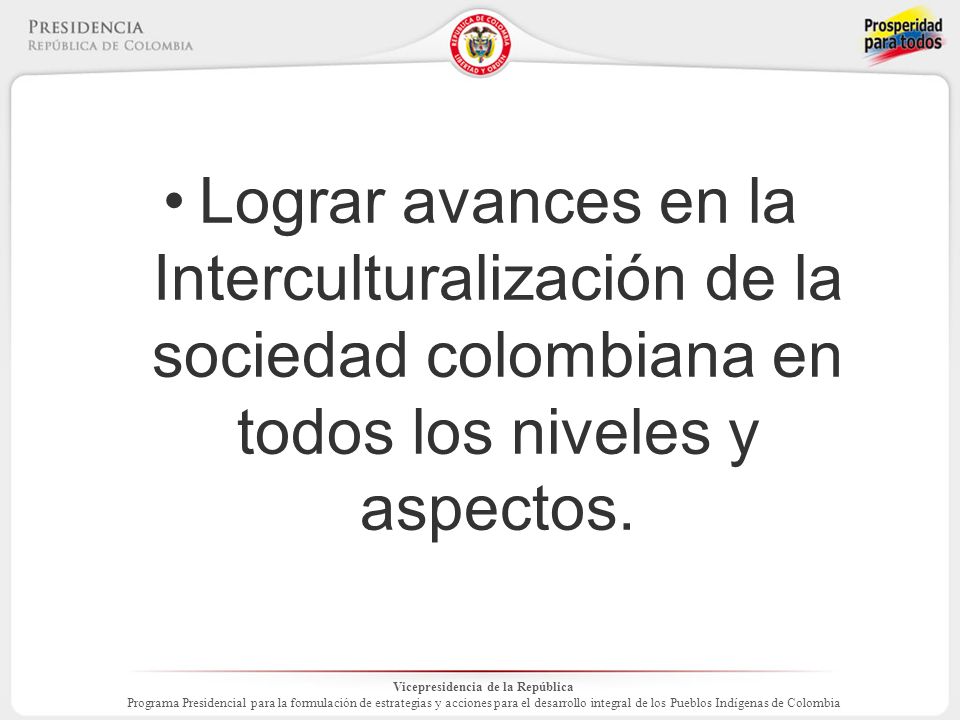 Vicepresidencia de la República Programa Presidencial para la formulación de estrategias y acciones para el desarrollo integral de los Pueblos Indígenas de Colombia Lograr avances en la Interculturalización de la sociedad colombiana en todos los niveles y aspectos.