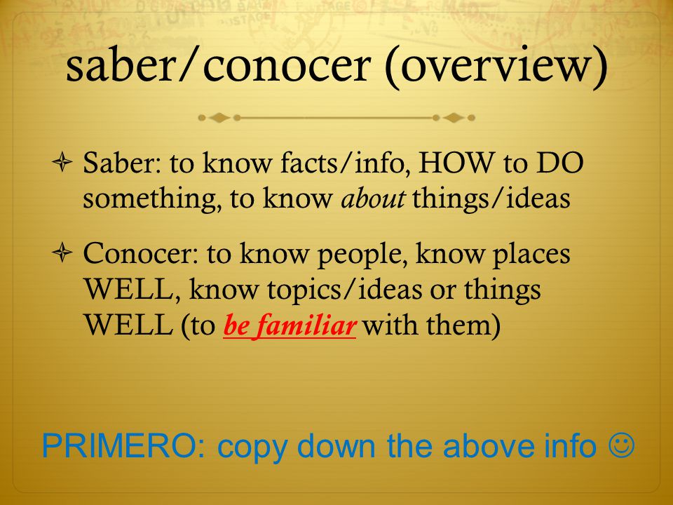 saber/conocer (overview)  Saber: to know facts/info, HOW to DO something, to know about things/ideas  Conocer: to know people, know places WELL, know topics/ideas or things WELL (to be familiar with them) PRIMERO: copy down the above info