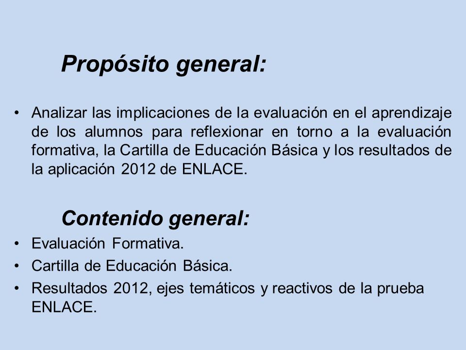 Propósito general: Analizar las implicaciones de la evaluación en el aprendizaje de los alumnos para reflexionar en torno a la evaluación formativa, la Cartilla de Educación Básica y los resultados de la aplicación 2012 de ENLACE.