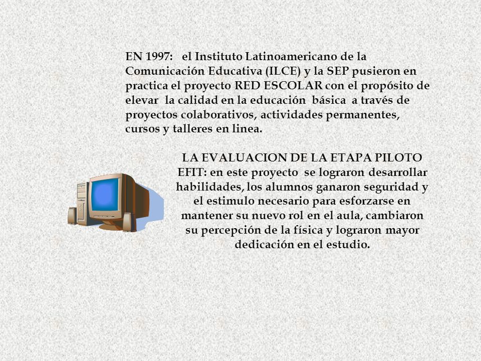 EN 1997: el Instituto Latinoamericano de la Comunicación Educativa (ILCE) y la SEP pusieron en practica el proyecto RED ESCOLAR con el propósito de elevar la calidad en la educación básica a través de proyectos colaborativos, actividades permanentes, cursos y talleres en linea.