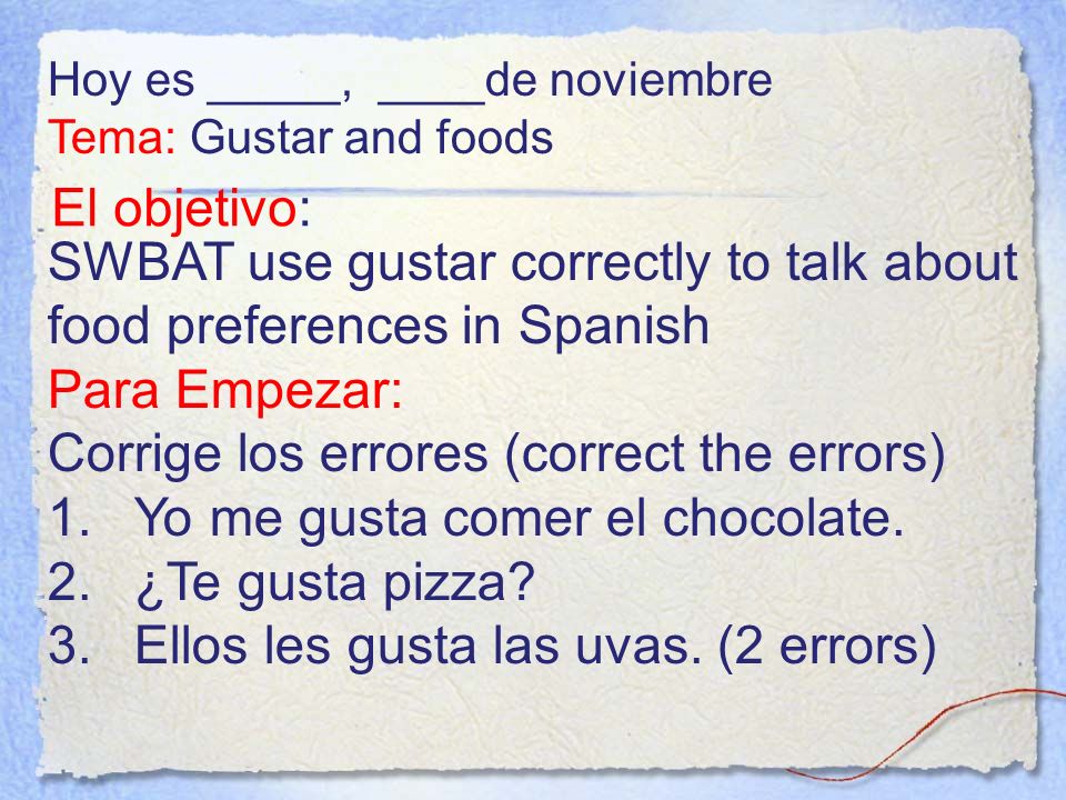 El objetivo: SWBAT use gustar correctly to talk about food preferences in Spanish Para Empezar: Corrige los errores (correct the errors) 1.Yo me gusta comer el chocolate.
