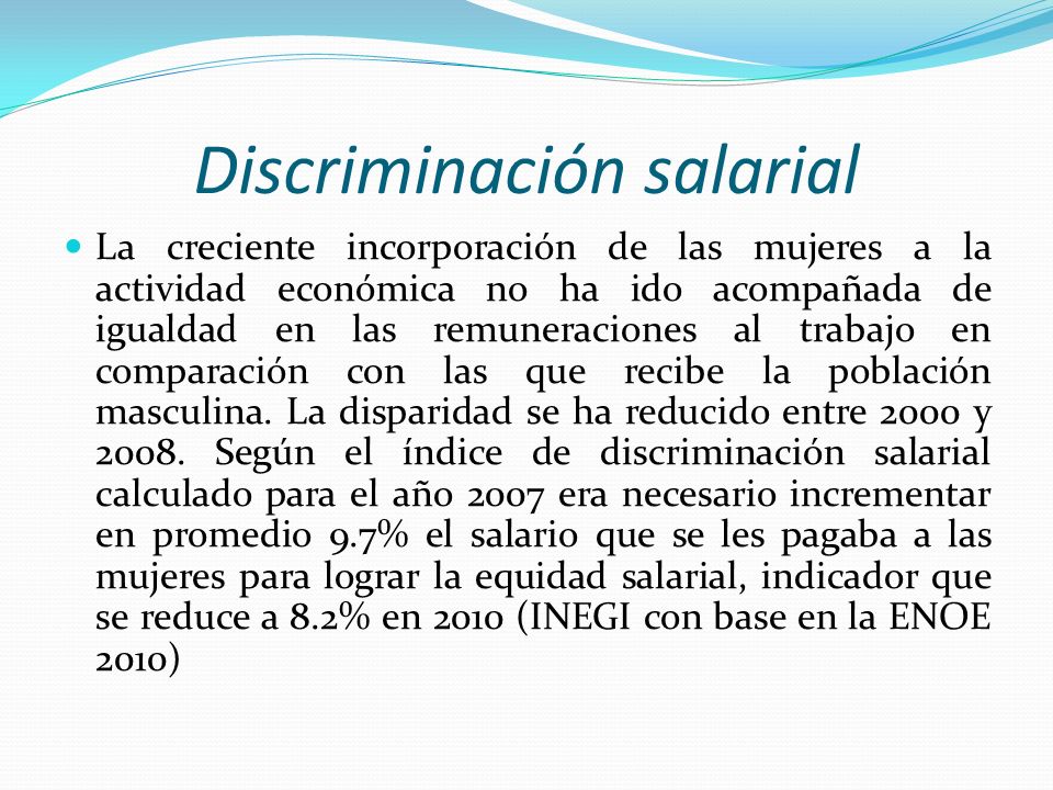 Discriminación salarial La creciente incorporación de las mujeres a la actividad económica no ha ido acompañada de igualdad en las remuneraciones al trabajo en comparación con las que recibe la población masculina.