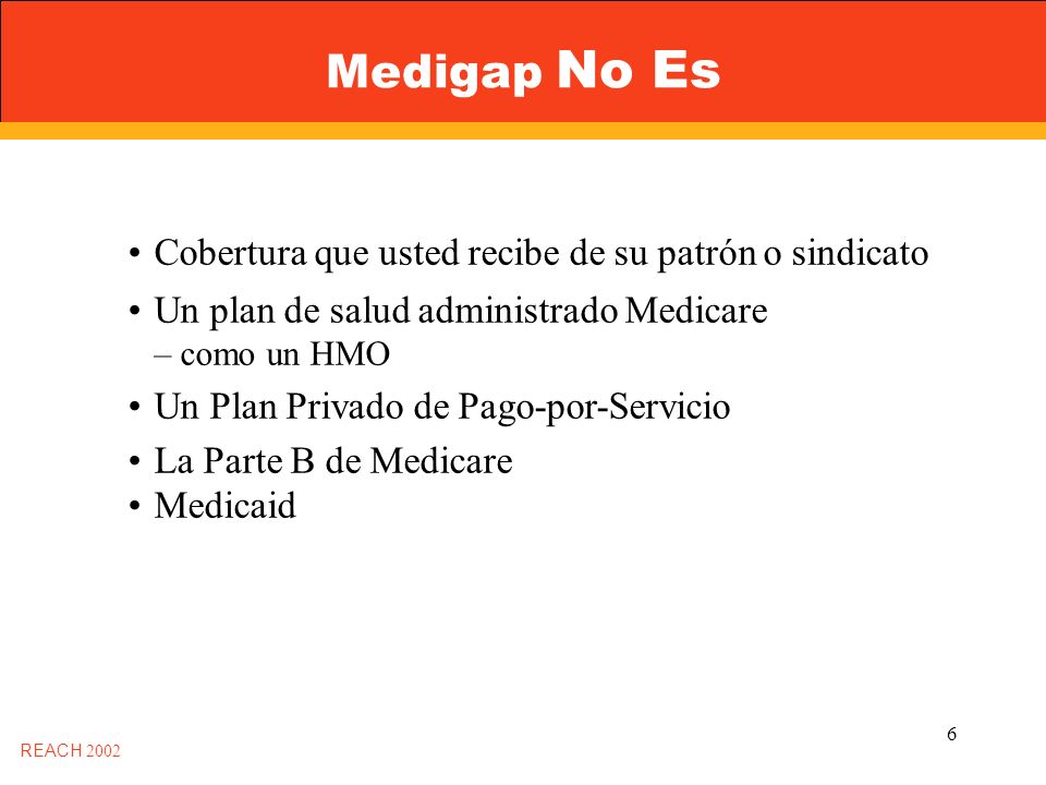 6 Medigap No Es Cobertura que usted recibe de su patrón o sindicato Un plan de salud administrado Medicare – como un HMO Un Plan Privado de Pago-por-Servicio La Parte B de Medicare Medicaid REACH 2002