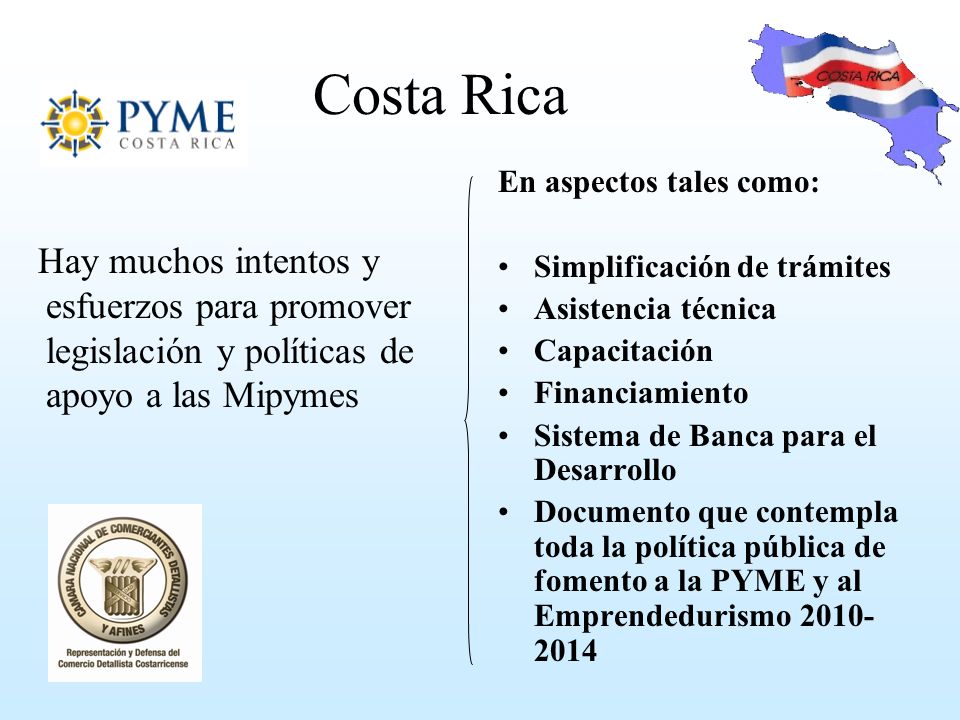 Costa Rica Hay muchos intentos y esfuerzos para promover legislación y políticas de apoyo a las Mipymes En aspectos tales como: Simplificación de trámites Asistencia técnica Capacitación Financiamiento Sistema de Banca para el Desarrollo Documento que contempla toda la política pública de fomento a la PYME y al Emprendedurismo