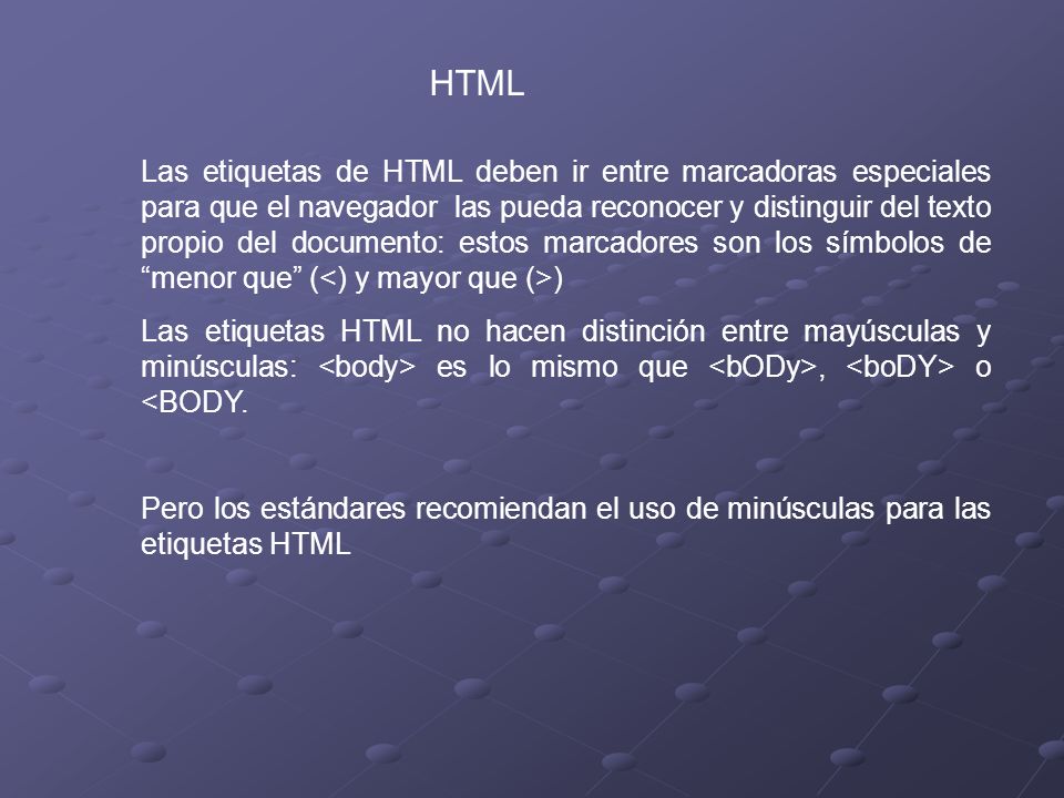 HTML Las etiquetas de HTML deben ir entre marcadoras especiales para que el navegador las pueda reconocer y distinguir del texto propio del documento: estos marcadores son los símbolos de menor que ( ) Las etiquetas HTML no hacen distinción entre mayúsculas y minúsculas: es lo mismo que, o <BODY.
