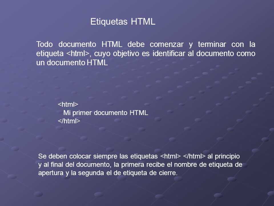 Etiquetas HTML Todo documento HTML debe comenzar y terminar con la etiqueta, cuyo objetivo es identificar al documento como un documento HTML Mi primer documento HTML Se deben colocar siempre las etiquetas al principio y al final del documento, la primera recibe el nombre de etiqueta de apertura y la segunda el de etiqueta de cierre.