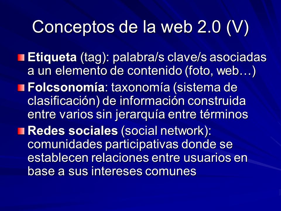 Conceptos de la web 2.0 (V) Etiqueta (tag): palabra/s clave/s asociadas a un elemento de contenido (foto, web…) Folcsonomía: taxonomía (sistema de clasificación) de información construida entre varios sin jerarquía entre términos Redes sociales (social network): comunidades participativas donde se establecen relaciones entre usuarios en base a sus intereses comunes
