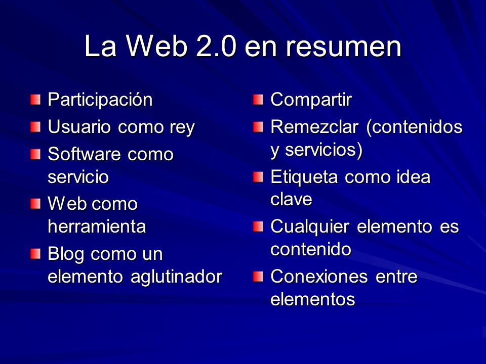 La Web 2.0 en resumen Participación Usuario como rey Software como servicio Web como herramienta Blog como un elemento aglutinador Compartir Remezclar (contenidos y servicios) Etiqueta como idea clave Cualquier elemento es contenido Conexiones entre elementos