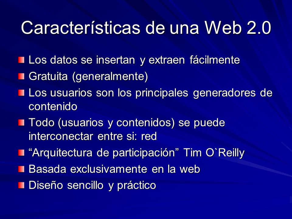 Características de una Web 2.0 Los datos se insertan y extraen fácilmente Gratuita (generalmente) Los usuarios son los principales generadores de contenido Todo (usuarios y contenidos) se puede interconectar entre si: red Arquitectura de participación Tim O`Reilly Basada exclusivamente en la web Diseño sencillo y práctico