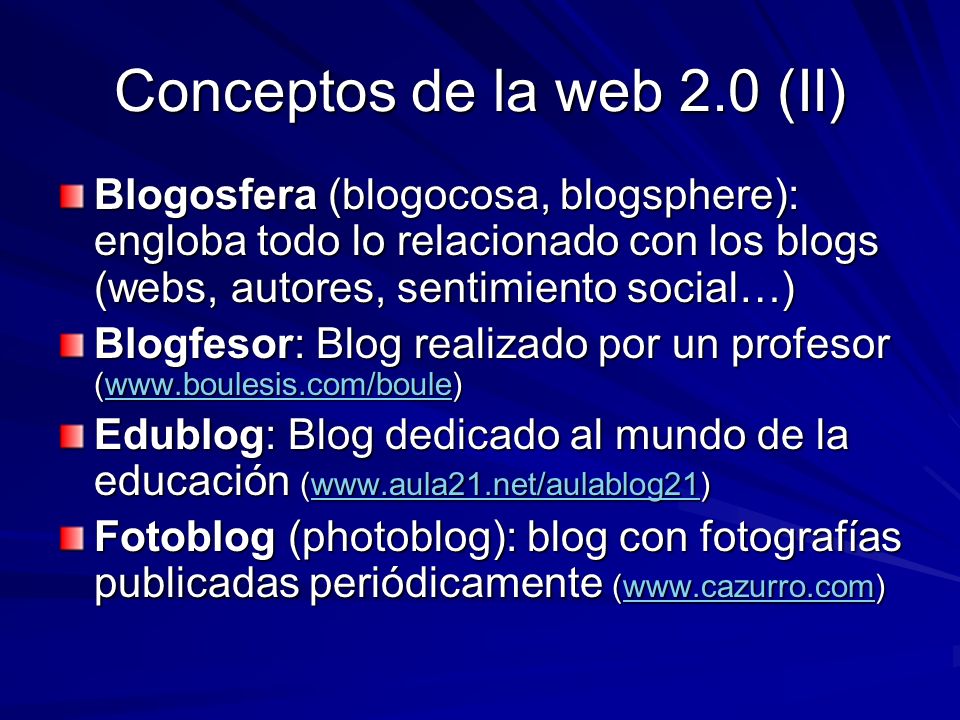 Conceptos de la web 2.0 (II) Blogosfera (blogocosa, blogsphere): engloba todo lo relacionado con los blogs (webs, autores, sentimiento social…) Blogfesor: Blog realizado por un profesor (    Edublog: Blog dedicado al mundo de la educación (    Fotoblog (photoblog): blog con fotografías publicadas periódicamente (