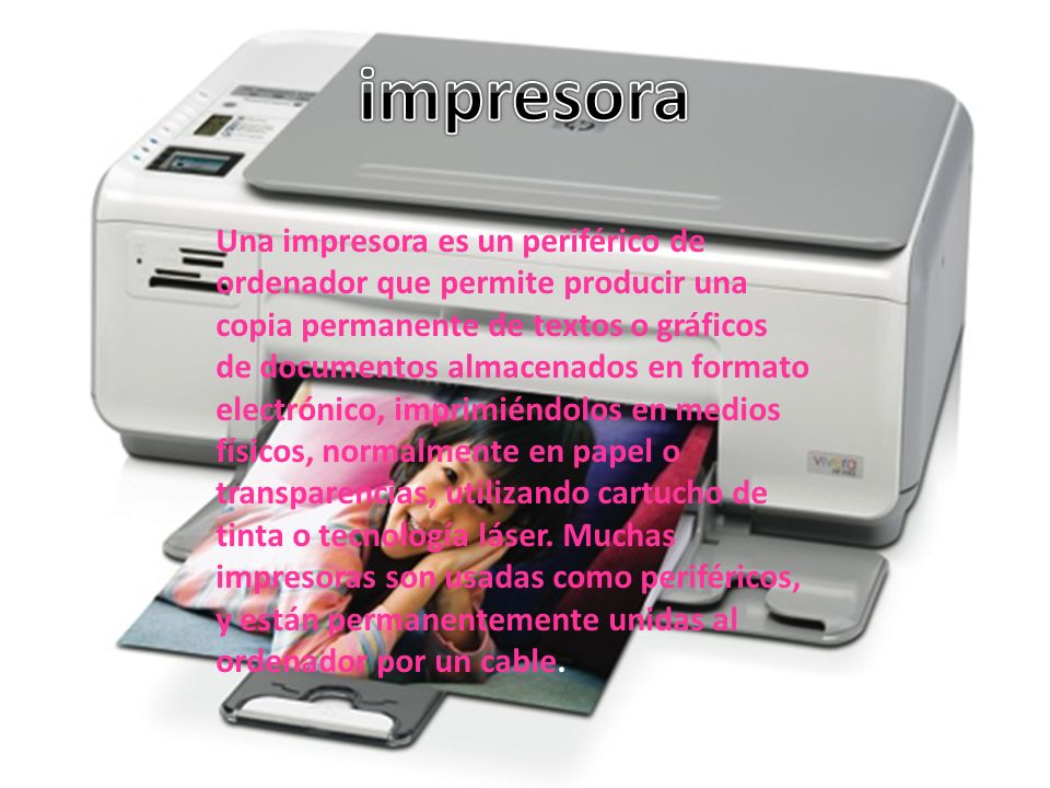 Una impresora es un periférico de ordenador que permite producir una copia permanente de textos o gráficos de documentos almacenados en formato electrónico, imprimiéndolos en medios físicos, normalmente en papel o transparencias, utilizando cartucho de tinta o tecnología láser.