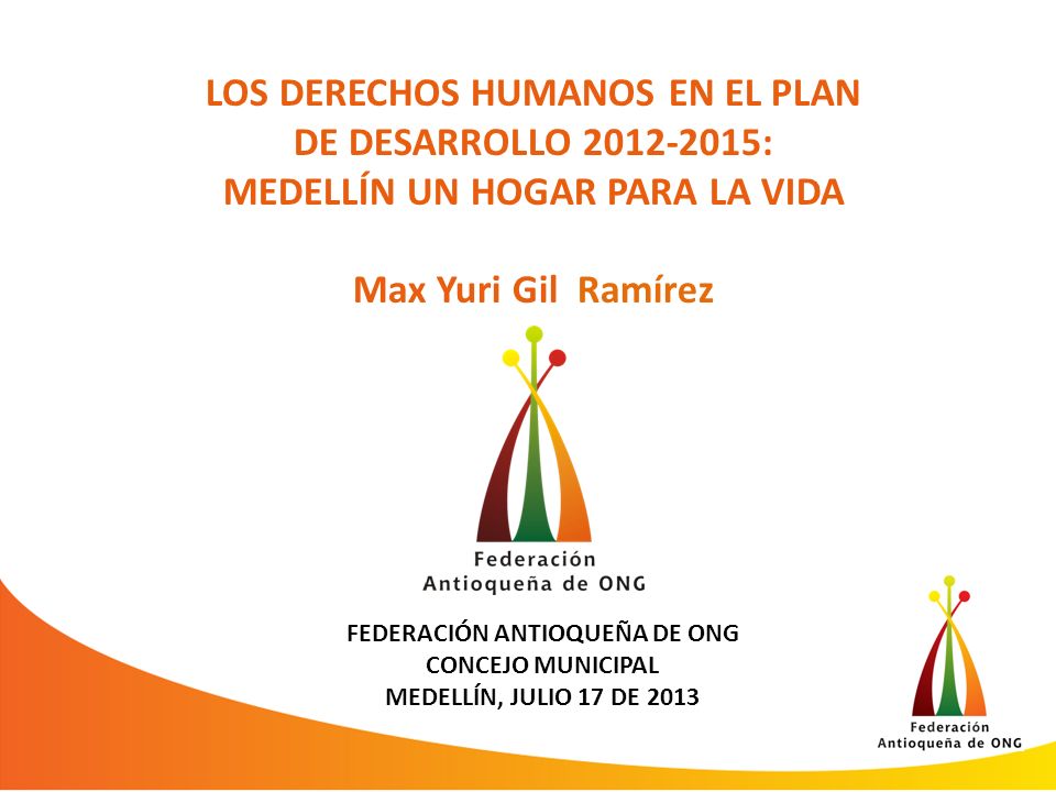 LOS DERECHOS HUMANOS EN EL PLAN DE DESARROLLO : MEDELLÍN UN HOGAR PARA LA VIDA Max Yuri Gil Ramírez FEDERACIÓN ANTIOQUEÑA DE ONG CONCEJO MUNICIPAL MEDELLÍN, JULIO 17 DE 2013
