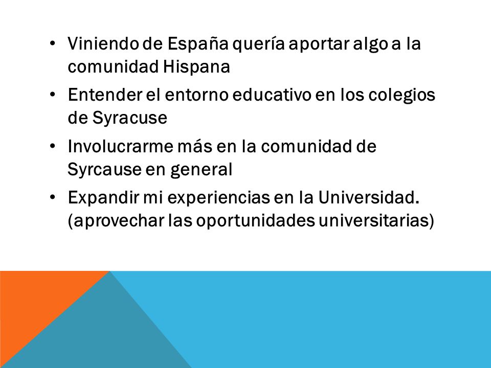 Viniendo de España quería aportar algo a la comunidad Hispana Entender el entorno educativo en los colegios de Syracuse Involucrarme más en la comunidad de Syrcause en general Expandir mi experiencias en la Universidad.