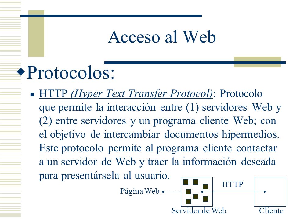 Acceso al Web Protocolos: HTTP (Hyper Text Transfer Protocol): Protocolo que permite la interacción entre (1) servidores Web y (2) entre servidores y un programa cliente Web; con el objetivo de intercambiar documentos hipermedios.