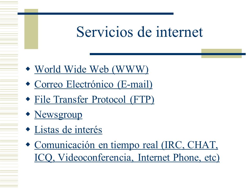 Servicios de internet World Wide Web (WWW) Correo Electrónico ( ) File Transfer Protocol (FTP) Newsgroup Listas de interés Comunicación en tiempo real (IRC, CHAT, ICQ, Videoconferencia, Internet Phone, etc) Comunicación en tiempo real (IRC, CHAT, ICQ, Videoconferencia, Internet Phone, etc)