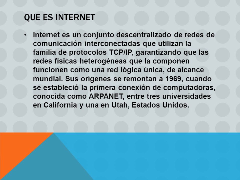 QUE ES INTERNET Internet es un conjunto descentralizado de redes de comunicación interconectadas que utilizan la familia de protocolos TCP/IP, garantizando que las redes físicas heterogéneas que la componen funcionen como una red lógica única, de alcance mundial.
