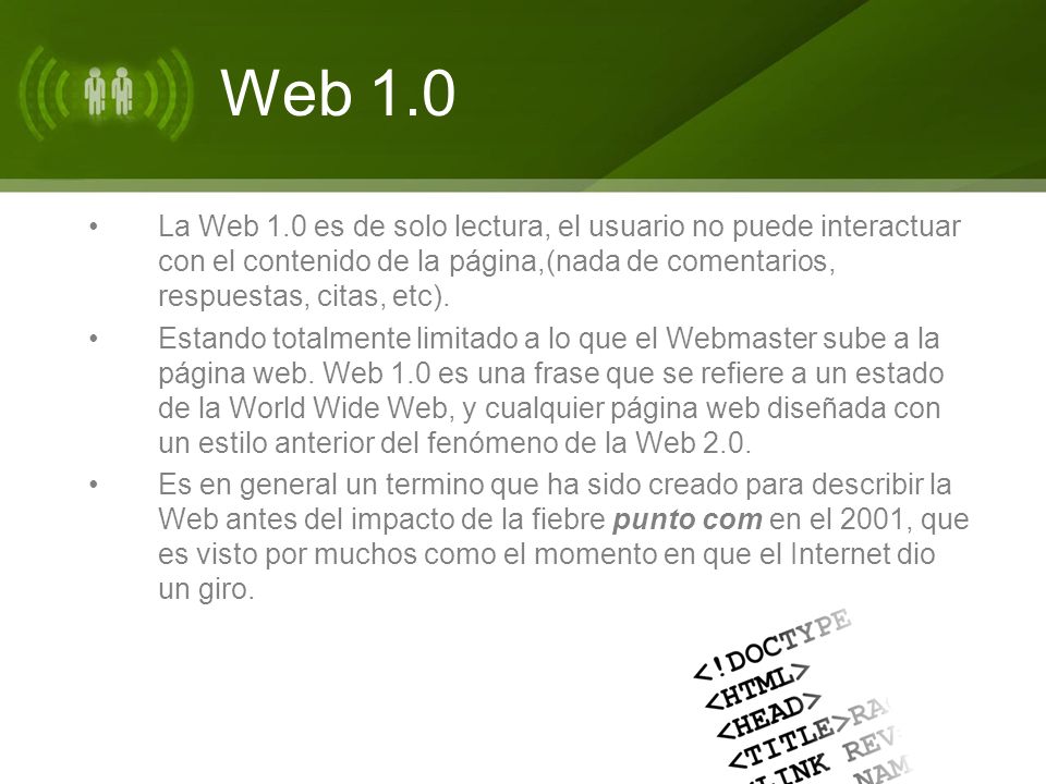 Web 1.0 La Web 1.0 es de solo lectura, el usuario no puede interactuar con el contenido de la página,(nada de comentarios, respuestas, citas, etc).