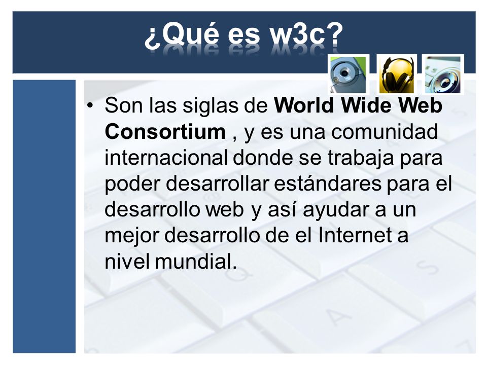 Son las siglas de World Wide Web Consortium, y es una comunidad internacional donde se trabaja para poder desarrollar estándares para el desarrollo web y así ayudar a un mejor desarrollo de el Internet a nivel mundial.