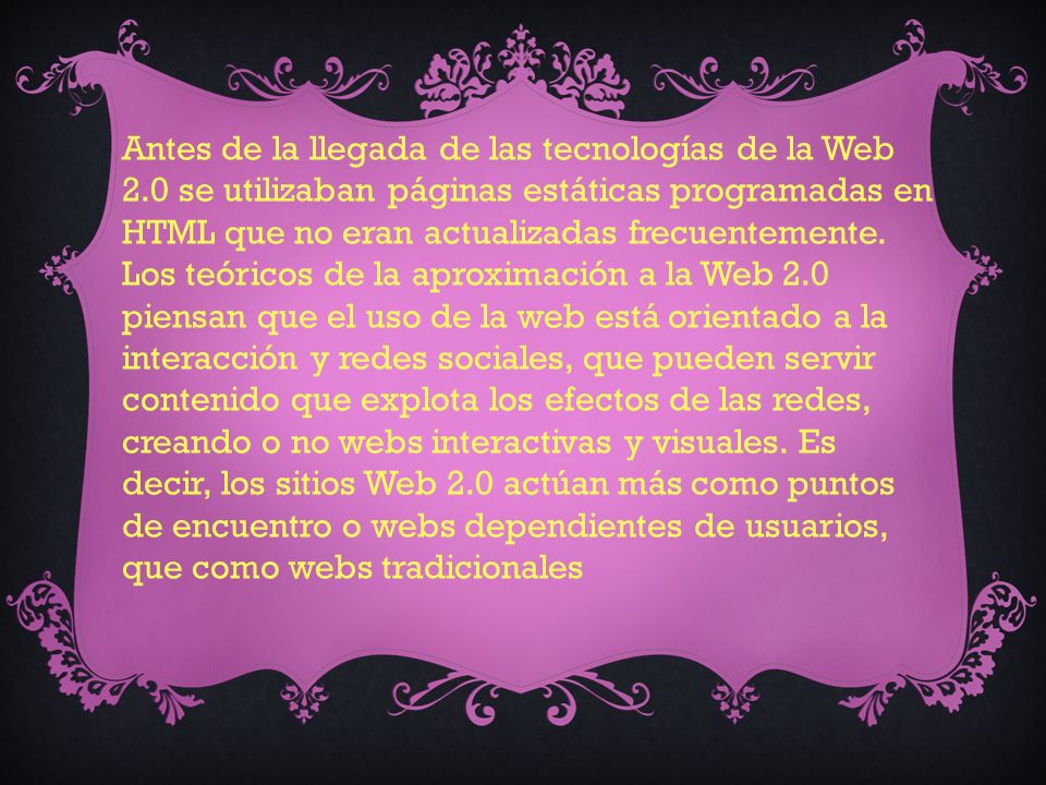Antes de la llegada de las tecnologías de la Web 2.0 se utilizaban páginas estáticas programadas en HTML que no eran actualizadas frecuentemente.