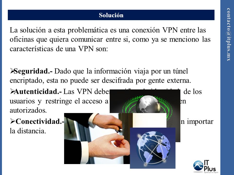 Solución La solución a esta problemática es una conexión VPN entre las oficinas que quiera comunicar entre si, como ya se menciono las características de una VPN son: Seguridad.- Dado que la información viaja por un túnel encriptado, esta no puede ser descifrada por gente externa.