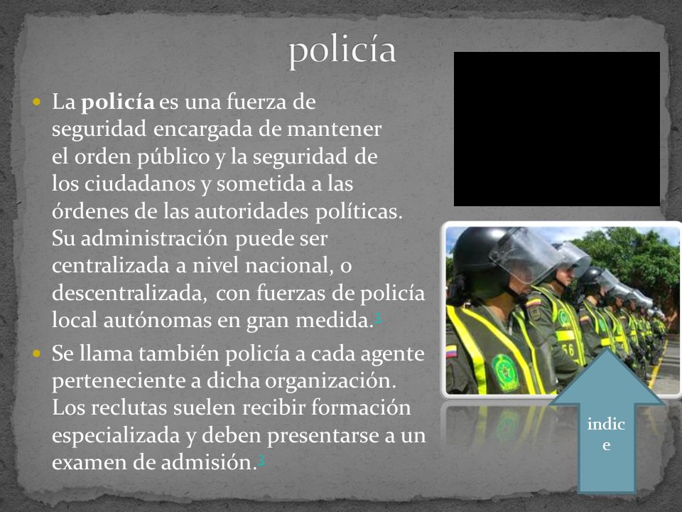 La policía es una fuerza de seguridad encargada de mantener el orden público y la seguridad de los ciudadanos y sometida a las órdenes de las autoridades políticas.