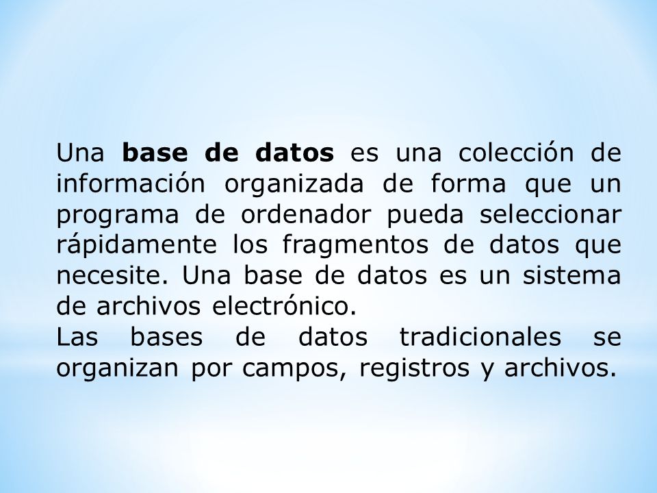 Una base de datos es una colección de información organizada de forma que un programa de ordenador pueda seleccionar rápidamente los fragmentos de datos que necesite.
