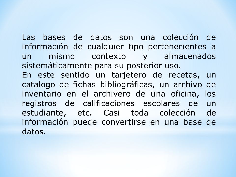 Las bases de datos son una colección de información de cualquier tipo pertenecientes a un mismo contexto y almacenados sistemáticamente para su posterior uso.