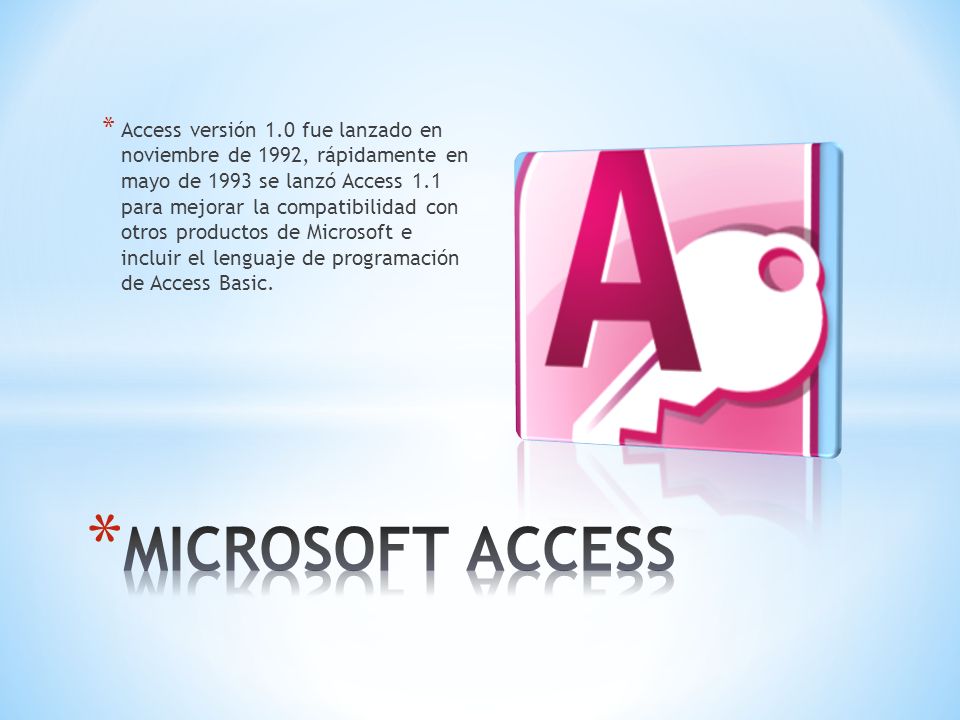 * Access versión 1.0 fue lanzado en noviembre de 1992, rápidamente en mayo de 1993 se lanzó Access 1.1 para mejorar la compatibilidad con otros productos de Microsoft e incluir el lenguaje de programación de Access Basic.