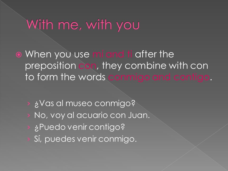 When you use mí and ti after the preposition con, they combine with con to form the words conmigo and contigo.