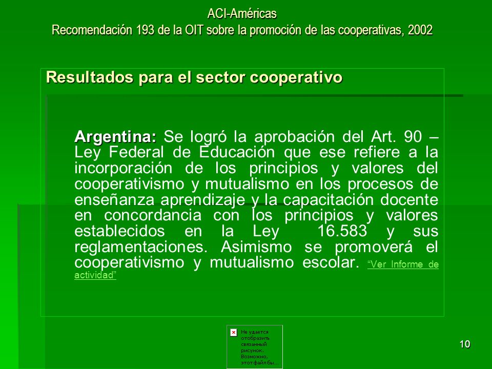10 ACI-Américas Recomendación 193 de la OIT sobre la promoción de las cooperativas, 2002 Resultados para el sector cooperativo Argentina: Argentina: Se logró la aprobación del Art.