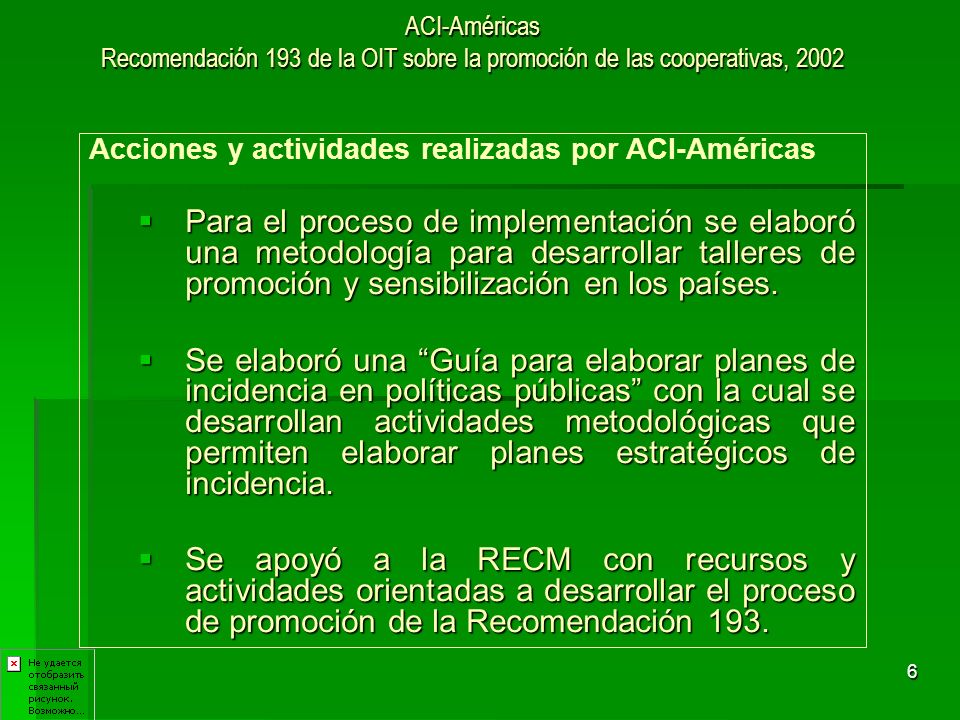 6 ACI-Américas Recomendación 193 de la OIT sobre la promoción de las cooperativas, 2002 Acciones y actividades realizadas por ACI-Américas Para el proceso de implementación se elaboró una metodología para desarrollar talleres de promoción y sensibilización en los países.
