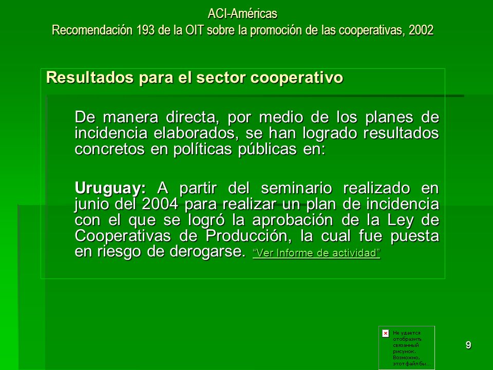 9 ACI-Américas Recomendación 193 de la OIT sobre la promoción de las cooperativas, 2002 Resultados para el sector cooperativo De manera directa, por medio de los planes de incidencia elaborados, se han logrado resultados concretos en políticas públicas en: Uruguay: A partir del seminario realizado en junio del 2004 para realizar un plan de incidencia con el que se logró la aprobación de la Ley de Cooperativas de Producción, la cual fue puesta en riesgo de derogarse.