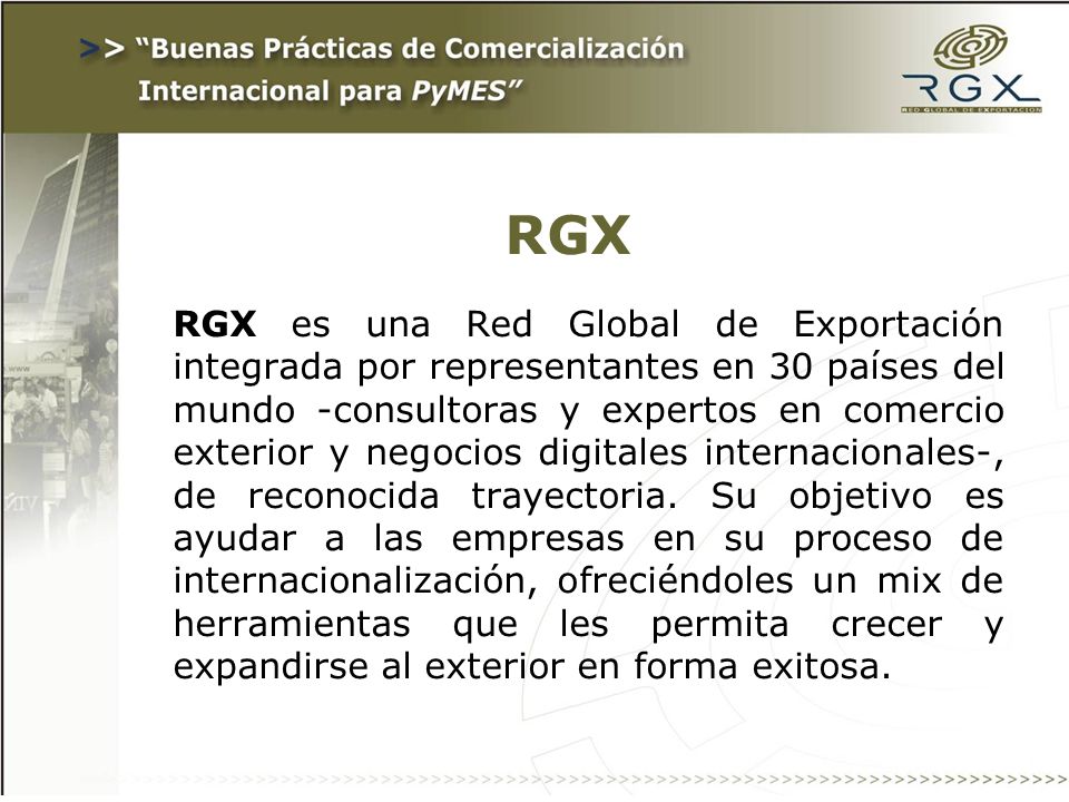 RGX RGX es una Red Global de Exportación integrada por representantes en 30 países del mundo -consultoras y expertos en comercio exterior y negocios digitales internacionales-, de reconocida trayectoria.