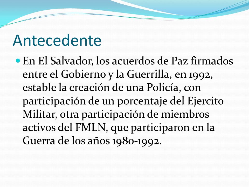 Antecedente En El Salvador, los acuerdos de Paz firmados entre el Gobierno y la Guerrilla, en 1992, estable la creación de una Policía, con participación de un porcentaje del Ejercito Militar, otra participación de miembros activos del FMLN, que participaron en la Guerra de los años