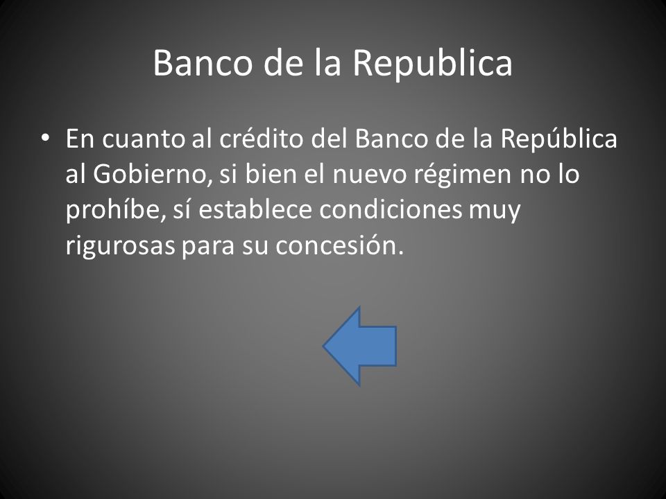 Banco de la Republica En cuanto al crédito del Banco de la República al Gobierno, si bien el nuevo régimen no lo prohíbe, sí establece condiciones muy rigurosas para su concesión.