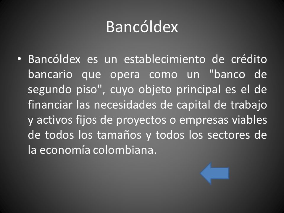 Bancóldex Bancóldex es un establecimiento de crédito bancario que opera como un banco de segundo piso , cuyo objeto principal es el de financiar las necesidades de capital de trabajo y activos fijos de proyectos o empresas viables de todos los tamaños y todos los sectores de la economía colombiana.