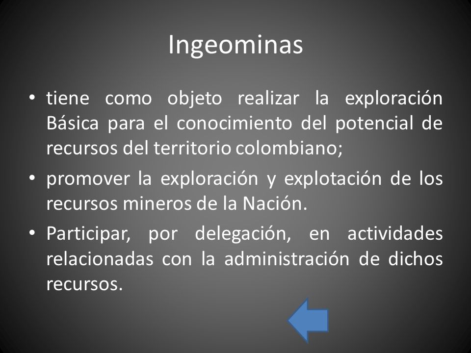 Ingeominas tiene como objeto realizar la exploración Básica para el conocimiento del potencial de recursos del territorio colombiano; promover la exploración y explotación de los recursos mineros de la Nación.