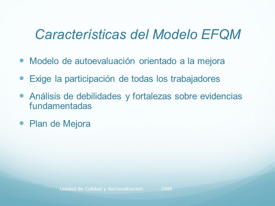 Características del Modelo EFQM Modelo de autoevaluación orientado a la mejora Exige la participación de todas los trabajadores Análisis de debilidades y fortalezas sobre evidencias fundamentadas Plan de Mejora Unidad de Calidad y Racionalización 2009