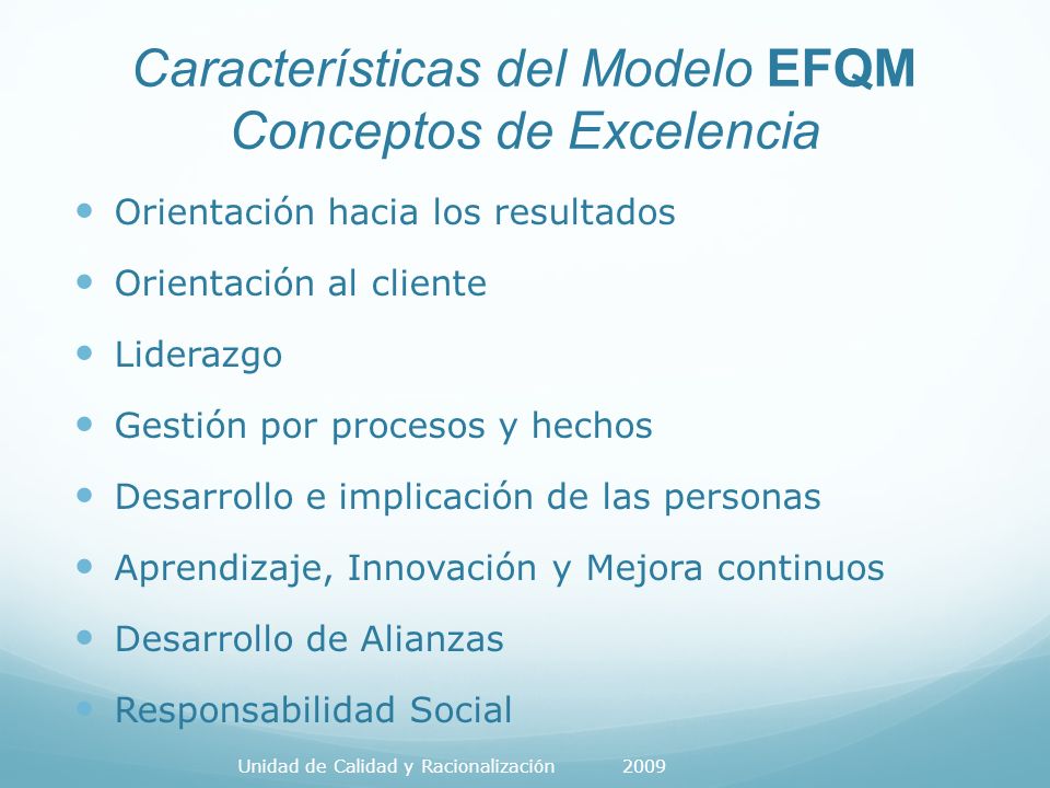 Características del Modelo EFQM Conceptos de Excelencia Orientación hacia los resultados Orientación al cliente Liderazgo Gestión por procesos y hechos Desarrollo e implicación de las personas Aprendizaje, Innovación y Mejora continuos Desarrollo de Alianzas Responsabilidad Social Unidad de Calidad y Racionalización 2009