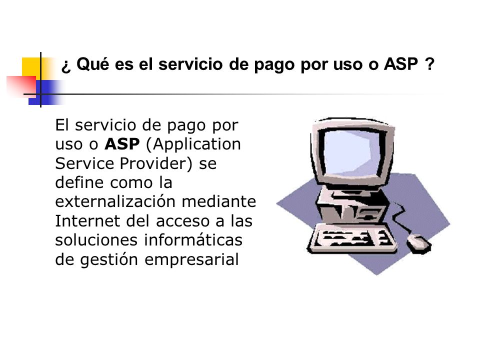 El servicio de pago por uso o ASP (Application Service Provider) se define como la externalización mediante Internet del acceso a las soluciones informáticas de gestión empresarial ¿ Qué es el servicio de pago por uso o ASP