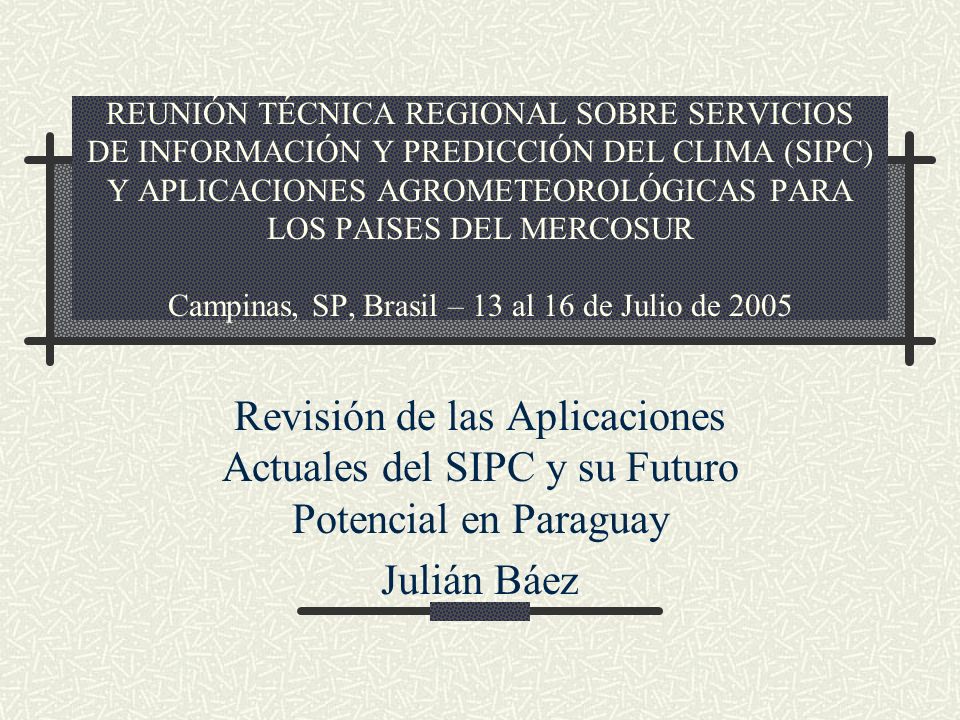 REUNIÓN TÉCNICA REGIONAL SOBRE SERVICIOS DE INFORMACIÓN Y PREDICCIÓN DEL CLIMA (SIPC) Y APLICACIONES AGROMETEOROLÓGICAS PARA LOS PAISES DEL MERCOSUR Campinas, SP, Brasil – 13 al 16 de Julio de 2005 Revisión de las Aplicaciones Actuales del SIPC y su Futuro Potencial en Paraguay Julián Báez