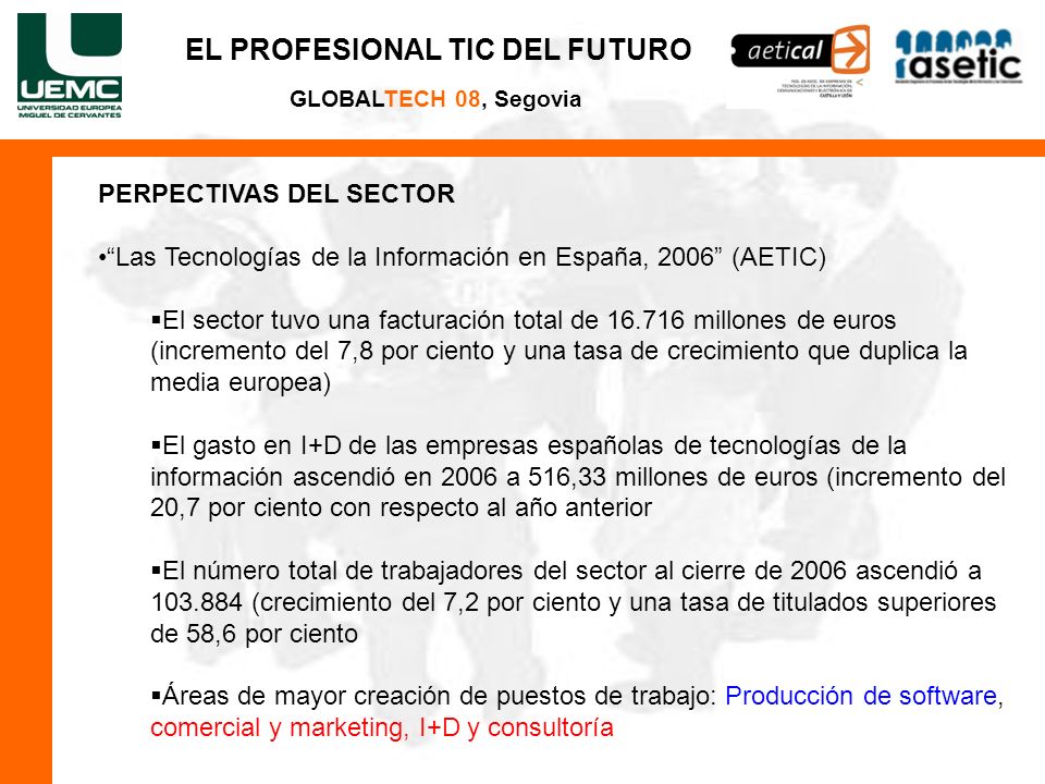 GLOBALTECH 08, Segovia PERPECTIVAS DEL SECTOR Las Tecnologías de la Información en España, 2006 (AETIC) El sector tuvo una facturación total de millones de euros (incremento del 7,8 por ciento y una tasa de crecimiento que duplica la media europea) El gasto en I+D de las empresas españolas de tecnologías de la información ascendió en 2006 a 516,33 millones de euros (incremento del 20,7 por ciento con respecto al año anterior El número total de trabajadores del sector al cierre de 2006 ascendió a (crecimiento del 7,2 por ciento y una tasa de titulados superiores de 58,6 por ciento Áreas de mayor creación de puestos de trabajo: Producción de software, comercial y marketing, I+D y consultoría