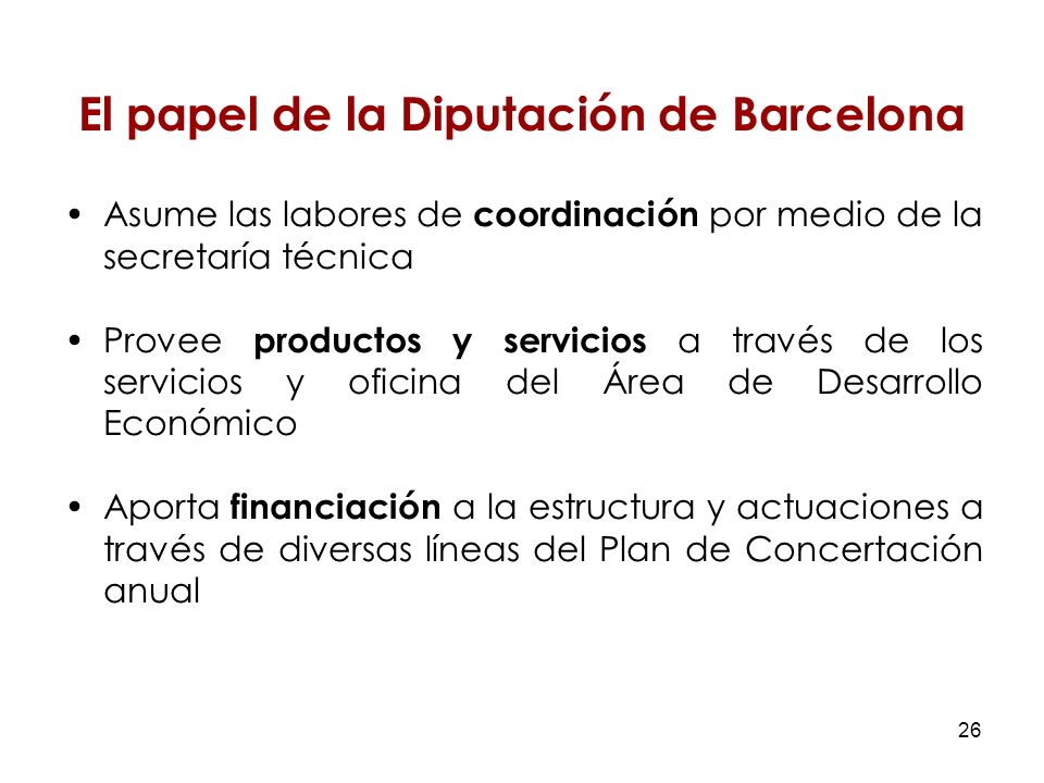 26 El papel de la Diputación de Barcelona Asume las labores de coordinación por medio de la secretaría técnica Provee productos y servicios a través de los servicios y oficina del Área de Desarrollo Económico Aporta financiación a la estructura y actuaciones a través de diversas líneas del Plan de Concertación anual