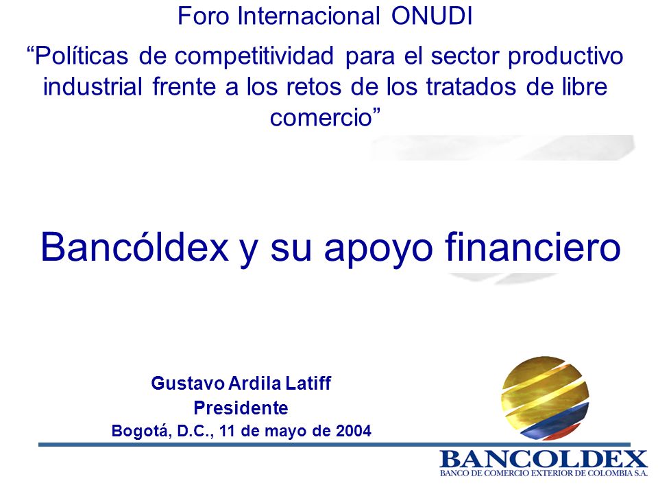 1 Gustavo Ardila Latiff Presidente Bogotá, D.C., 11 de mayo de 2004 Bancóldex y su apoyo financiero Foro Internacional ONUDI Políticas de competitividad para el sector productivo industrial frente a los retos de los tratados de libre comercio