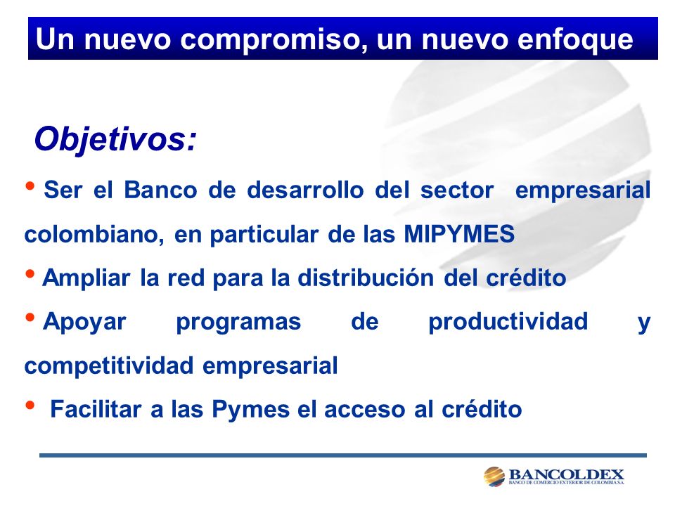 Objetivos: Ser el Banco de desarrollo del sector empresarial colombiano, en particular de las MIPYMES Ampliar la red para la distribución del crédito Apoyar programas de productividad y competitividad empresarial Facilitar a las Pymes el acceso al crédito Un nuevo compromiso, un nuevo enfoque