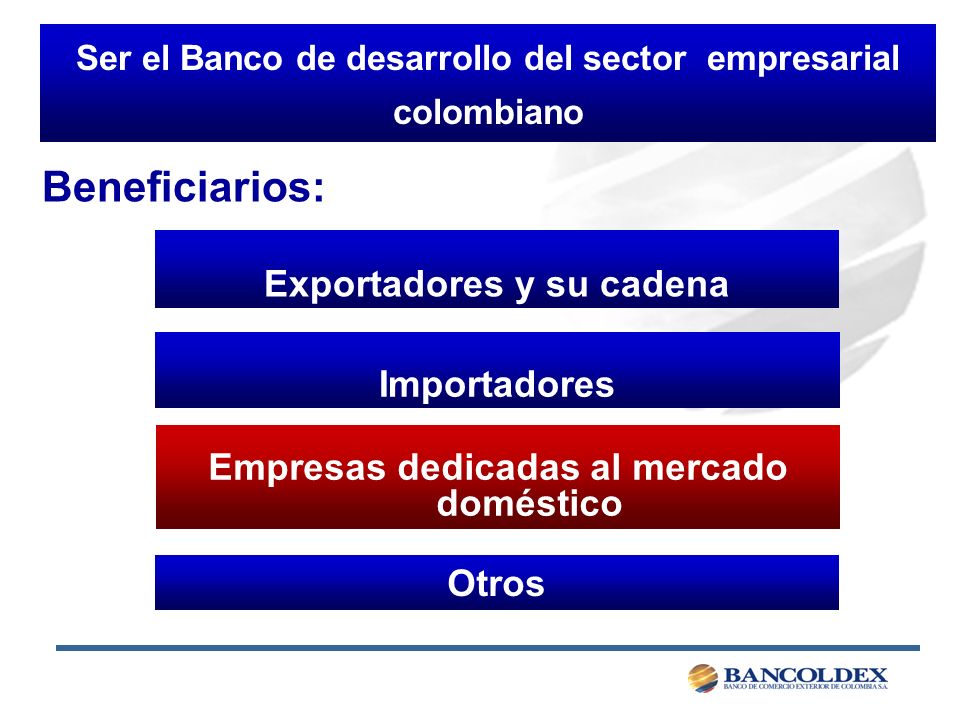 Ser el Banco de desarrollo del sector empresarial colombiano Exportadores y su cadena Importadores Otros Empresas dedicadas al mercado doméstico Beneficiarios: