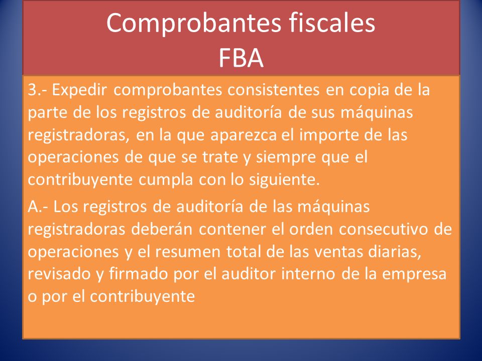 Comprobantes fiscales FBA 3.- Expedir comprobantes consistentes en copia de la parte de los registros de auditoría de sus máquinas registradoras, en la que aparezca el importe de las operaciones de que se trate y siempre que el contribuyente cumpla con lo siguiente.