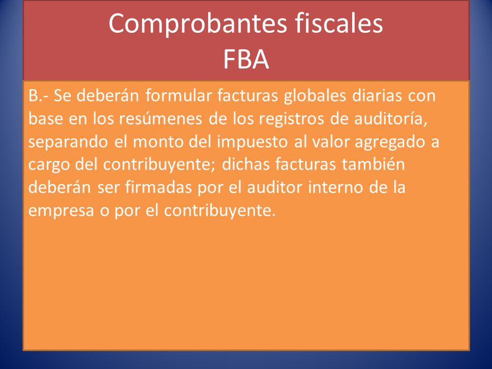 Comprobantes fiscales FBA B.- Se deberán formular facturas globales diarias con base en los resúmenes de los registros de auditoría, separando el monto del impuesto al valor agregado a cargo del contribuyente; dichas facturas también deberán ser firmadas por el auditor interno de la empresa o por el contribuyente.