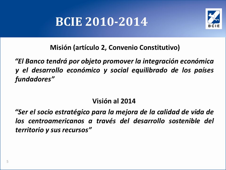 BCIE Misión (artículo 2, Convenio Constitutivo) El Banco tendrá por objeto promover la integración económica y el desarrollo económico y social equilibrado de los países fundadores Visión al 2014 Ser el socio estratégico para la mejora de la calidad de vida de los centroamericanos a través del desarrollo sostenible del territorio y sus recursos